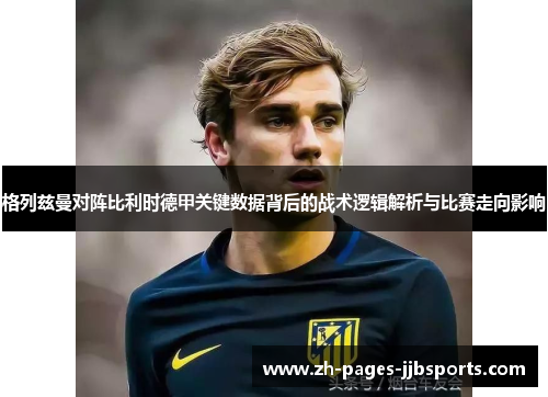 格列兹曼对阵比利时德甲关键数据背后的战术逻辑解析与比赛走向影响