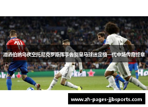 泪洒伯纳乌夜空托尼克罗斯挥手告别皇马球迷定格一代中场传奇终章 泪洒伯纳乌夜空托尼克罗斯挥手告别皇马球迷定格一代中场传奇终章