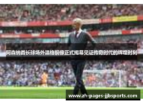 阿森纳酋长球场外温格铜像正式揭幕见证传奇时代的辉煌时刻